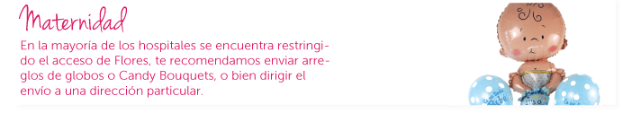 Maternidad. En la mayoría de los hospitales no se permite el ingreso de flores. Te recomendamos enviar candy bouquets o arreglos de globos, sin embargo podemos enviar el arreglo de flores a una dirección particular.