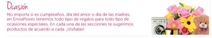 Ocasión. No importa si es cumpleaños, dÃa del amor o dÃa de las madres, en EnviaFlores tenemos todo tipo de regalos para todas esas ocasiones especiales. En cada una de ellas te sugerimos productos de acuerdo a cada una. ¡VisÃtalas!